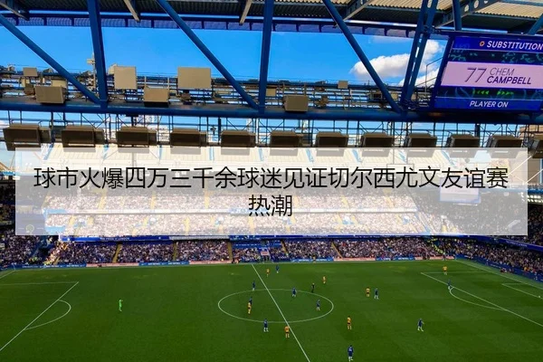 球市火爆四万三千余球迷见证切尔西尤文友谊赛热潮 - XINGCAISPORTS